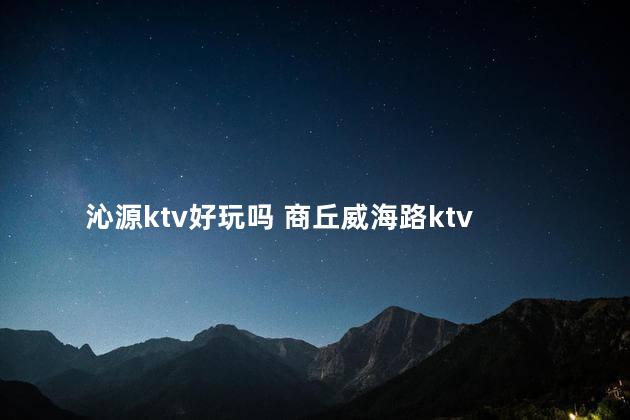 沁源ktv好玩吗 商丘威海路ktv